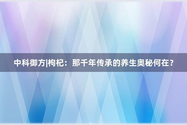 中科御方|枸杞：那千年传承的养生奥秘何在？