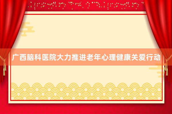 广西脑科医院大力推进老年心理健康关爱行动