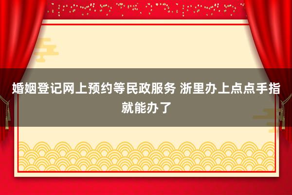 婚姻登记网上预约等民政服务 浙里办上点点手指就能办了