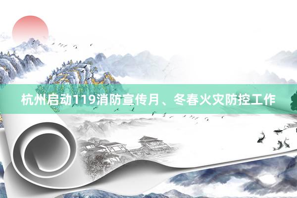 杭州启动119消防宣传月、冬春火灾防控工作