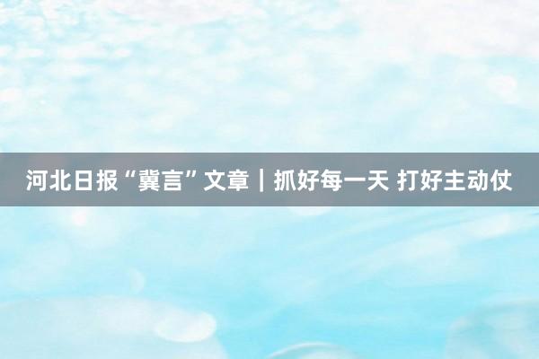 河北日报“冀言”文章｜抓好每一天 打好主动仗