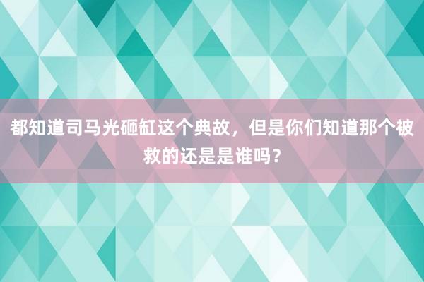 都知道司马光砸缸这个典故，但是你们知道那个被救的还是是谁吗？