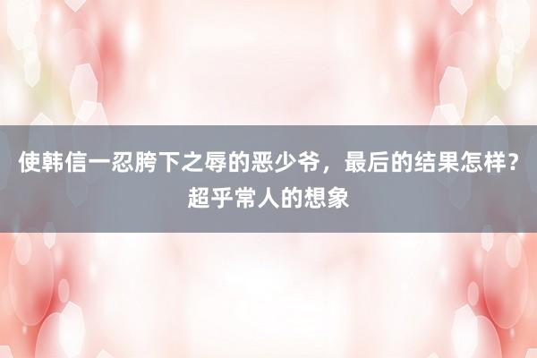 使韩信一忍胯下之辱的恶少爷，最后的结果怎样？超乎常人的想象