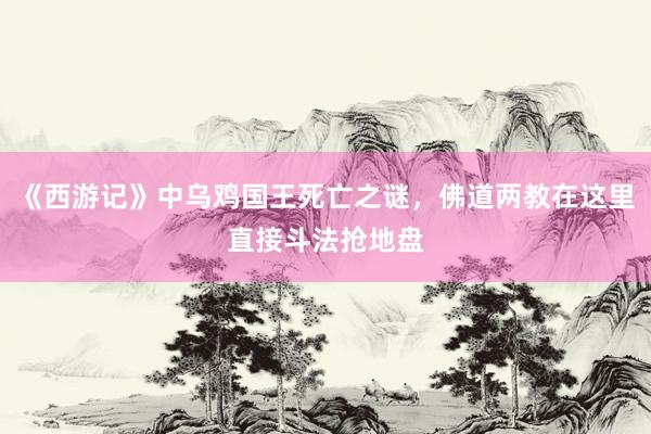 《西游记》中乌鸡国王死亡之谜，佛道两教在这里直接斗法抢地盘