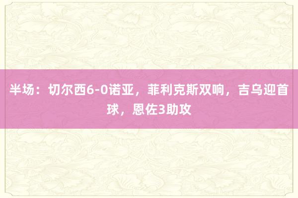 半场：切尔西6-0诺亚，菲利克斯双响，吉乌迎首球，恩佐3助攻