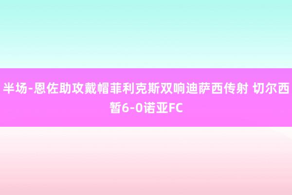 半场-恩佐助攻戴帽菲利克斯双响迪萨西传射 切尔西暂6-0诺亚FC