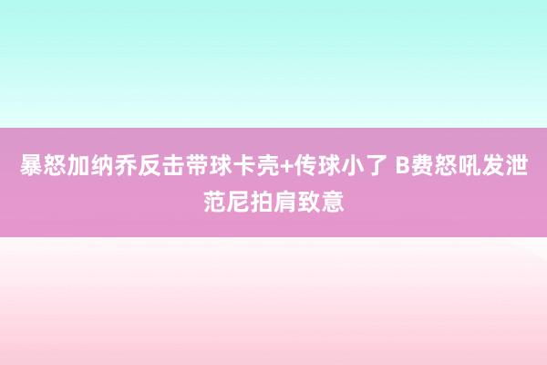 暴怒加纳乔反击带球卡壳+传球小了 B费怒吼发泄范尼拍肩致意