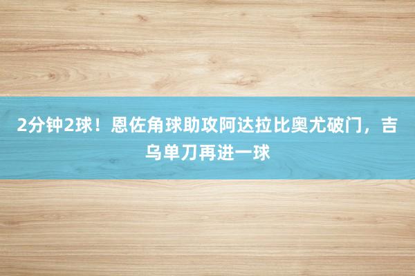 2分钟2球！恩佐角球助攻阿达拉比奥尤破门，吉乌单刀再进一球