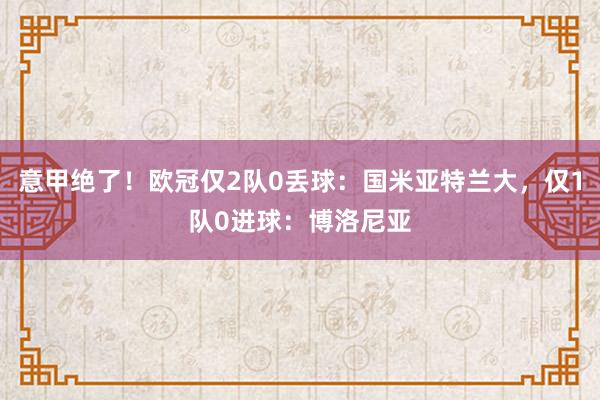 意甲绝了！欧冠仅2队0丢球：国米亚特兰大，仅1队0进球：博洛尼亚