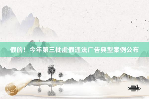 假的！今年第三批虚假违法广告典型案例公布