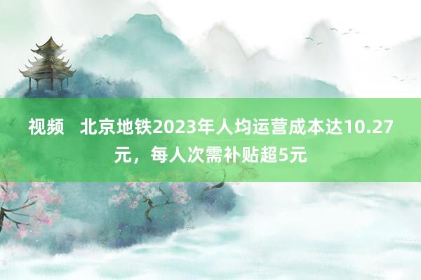 视频   北京地铁2023年人均运营成本达10.27元，每人次需补贴超5元