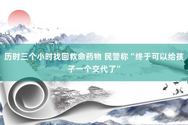 历时三个小时找回救命药物 民警称“终于可以给孩子一个交代了”