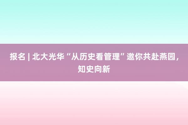 报名 | 北大光华“从历史看管理”邀你共赴燕园，知史向新