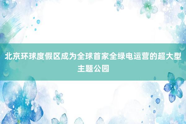 北京环球度假区成为全球首家全绿电运营的超大型主题公园