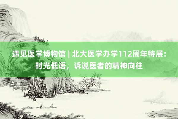 遇见医学博物馆 | 北大医学办学112周年特展：时光低语，诉说医者的精神向往