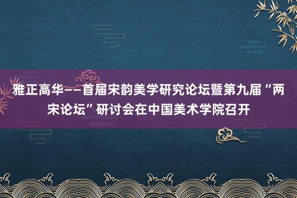 雅正高华——首届宋韵美学研究论坛暨第九届“两宋论坛”研讨会在中国美术学院召开