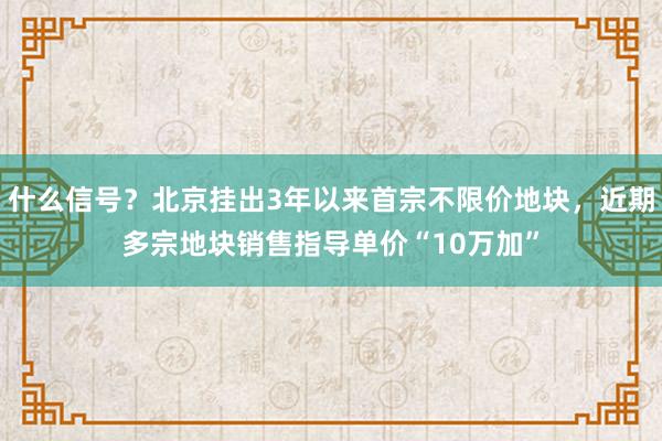 什么信号？北京挂出3年以来首宗不限价地块，近期多宗地块销售指导单价“10万加”