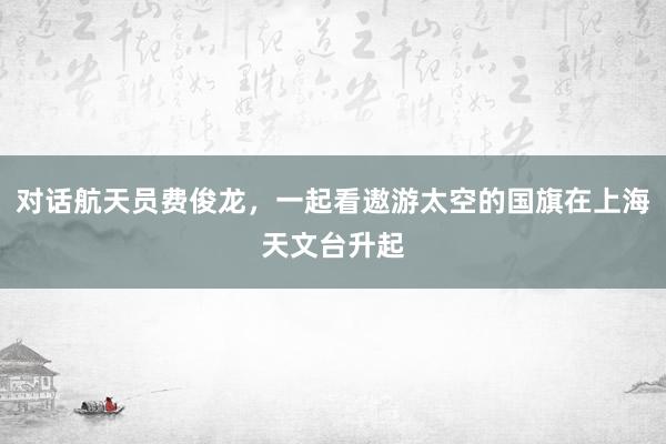 对话航天员费俊龙，一起看遨游太空的国旗在上海天文台升起