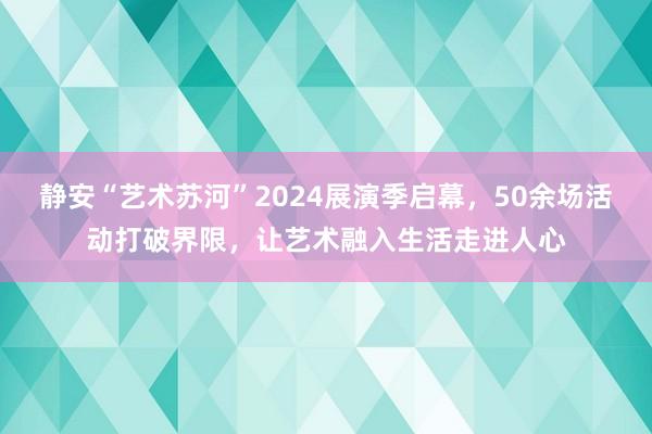 静安“艺术苏河”2024展演季启幕，50余场活动打破界限，让艺术融入生活走进人心