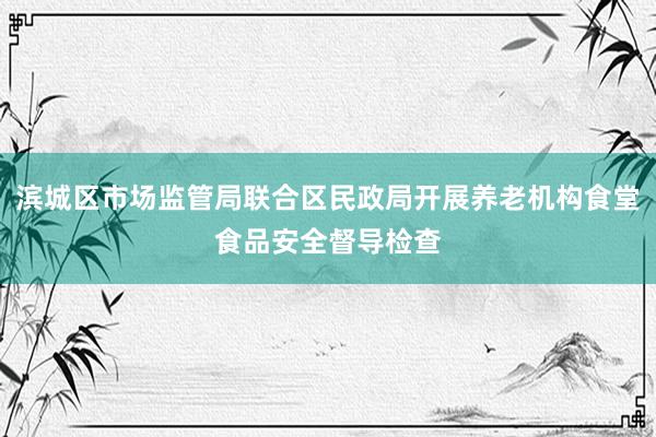 滨城区市场监管局联合区民政局开展养老机构食堂食品安全督导检查