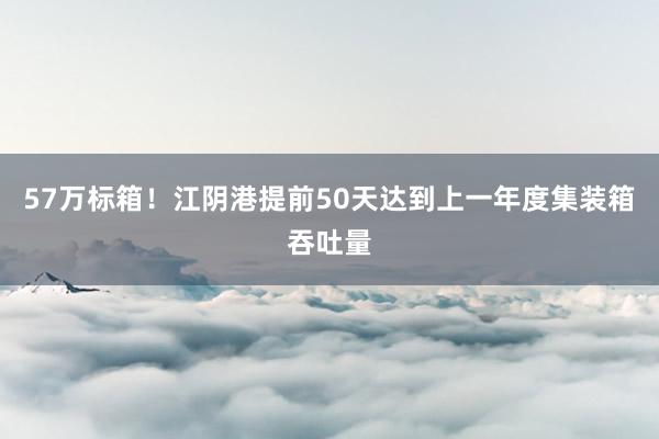 57万标箱！江阴港提前50天达到上一年度集装箱吞吐量