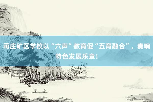 蒋庄矿区学校以“六声”教育促“五育融合”，奏响特色发展乐章！