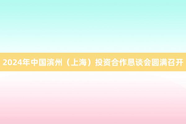 2024年中国滨州（上海）投资合作恳谈会圆满召开