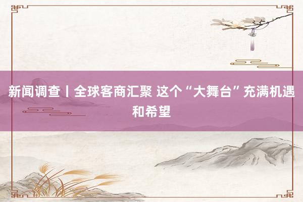 新闻调查丨全球客商汇聚 这个“大舞台”充满机遇和希望