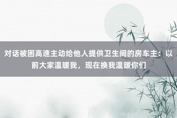 对话被困高速主动给他人提供卫生间的房车主：以前大家温暖我，现在换我温暖你们