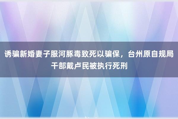 诱骗新婚妻子服河豚毒致死以骗保，台州原自规局干部戴卢民被执行死刑