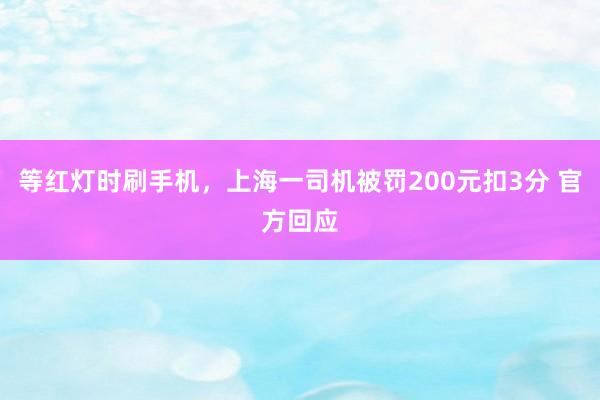 等红灯时刷手机，上海一司机被罚200元扣3分 官方回应