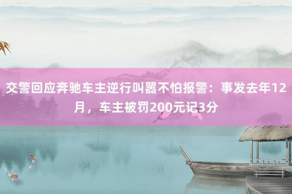 交警回应奔驰车主逆行叫嚣不怕报警：事发去年12月，车主被罚200元记3分