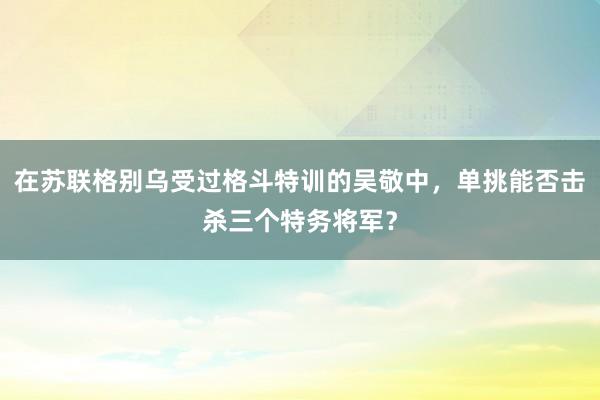 在苏联格别乌受过格斗特训的吴敬中，单挑能否击杀三个特务将军？