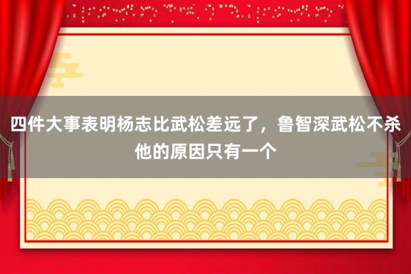 四件大事表明杨志比武松差远了，鲁智深武松不杀他的原因只有一个