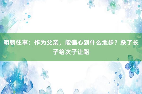 明朝往事：作为父亲，能偏心到什么地步？杀了长子给次子让路