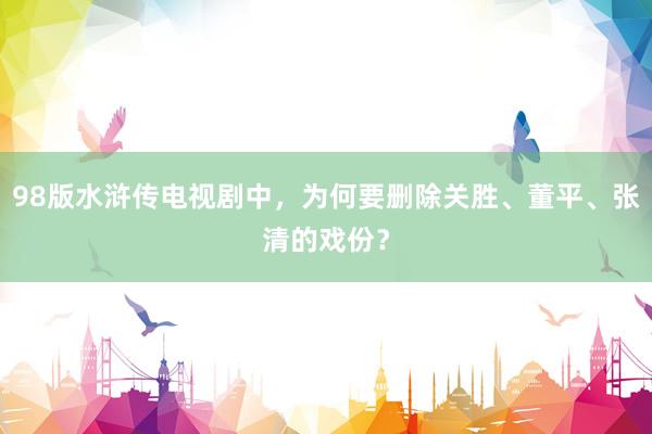 98版水浒传电视剧中，为何要删除关胜、董平、张清的戏份？