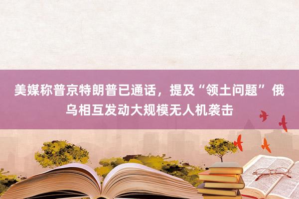 美媒称普京特朗普已通话，提及“领土问题” 俄乌相互发动大规模无人机袭击