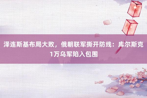 泽连斯基布局大败，俄朝联军撕开防线：库尔斯克1万乌军陷入包围