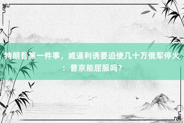 特朗普第一件事，威逼利诱要迫使几十万俄军停火：普京能屈服吗？