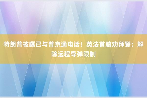 特朗普被曝已与普京通电话！英法首脑劝拜登：解除远程导弹限制