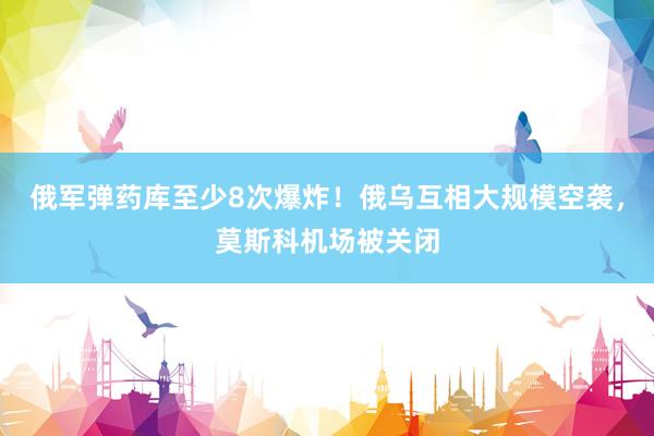 俄军弹药库至少8次爆炸！俄乌互相大规模空袭，莫斯科机场被关闭