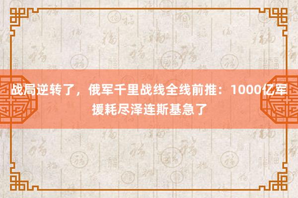 战局逆转了，俄军千里战线全线前推：1000亿军援耗尽泽连斯基急了