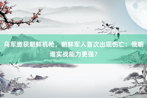 乌军缴获朝鲜机枪，朝鲜军人首次出现伤亡：俄朝谁实战能力更强？