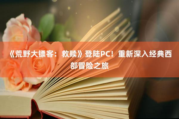 《荒野大镖客：救赎》登陆PC！重新深入经典西部冒险之旅