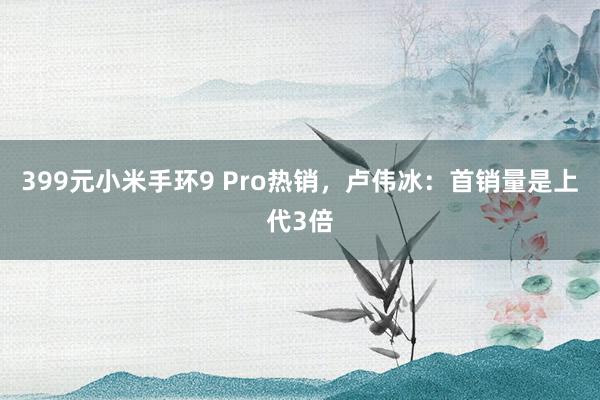 399元小米手环9 Pro热销，卢伟冰：首销量是上代3倍