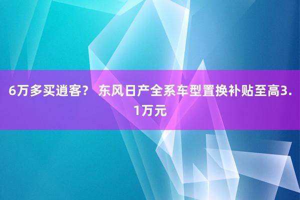 6万多买逍客？ 东风日产全系车型置换补贴至高3.1万元