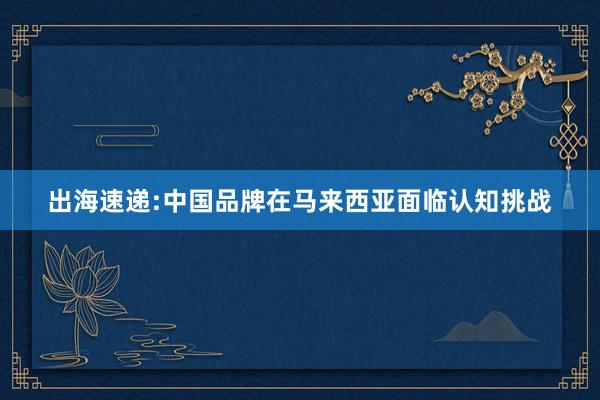 出海速递:中国品牌在马来西亚面临认知挑战