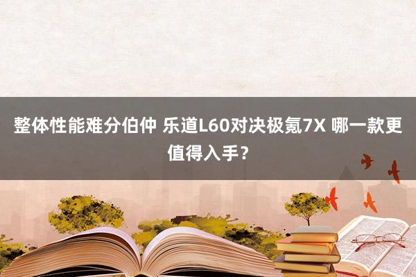 整体性能难分伯仲 乐道L60对决极氪7X 哪一款更值得入手？