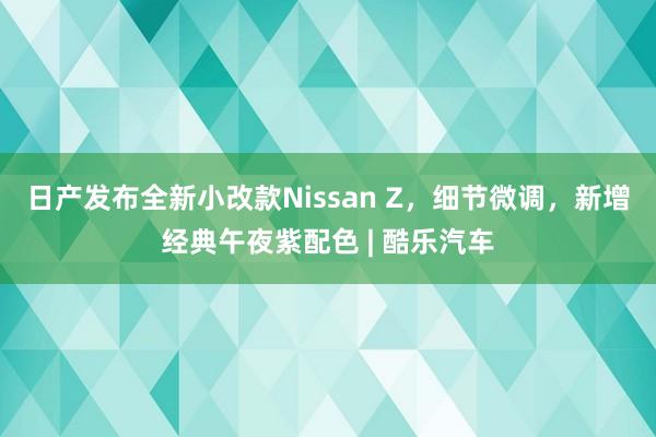 日产发布全新小改款Nissan Z，细节微调，新增经典午夜紫配色 | 酷乐汽车