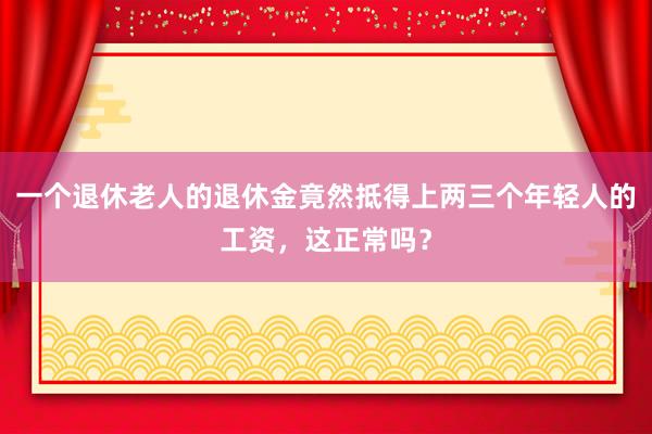 一个退休老人的退休金竟然抵得上两三个年轻人的工资，这正常吗？